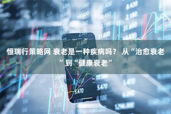 恒瑞行策略网 衰老是一种疾病吗？ 从“治愈衰老”到“健康衰老”