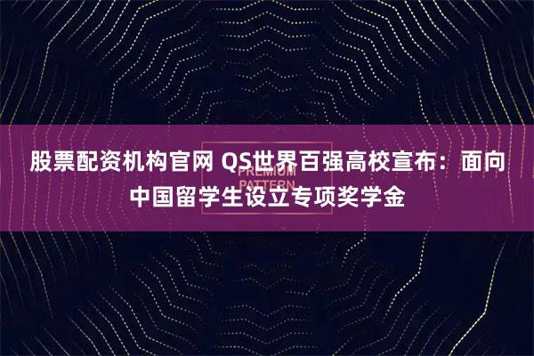股票配资机构官网 QS世界百强高校宣布：面向中国留学生设立专项奖学金