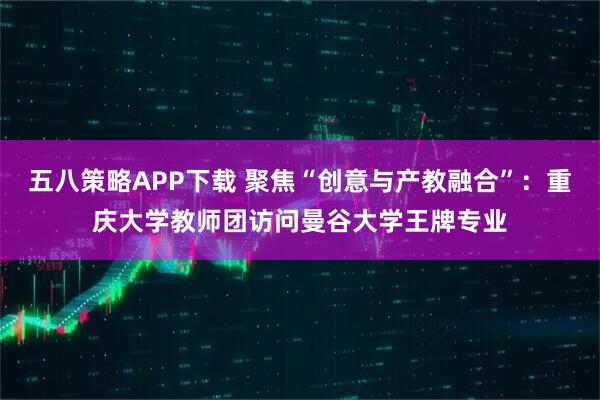 五八策略APP下载 聚焦“创意与产教融合”：重庆大学教师团访问曼谷大学王牌专业
