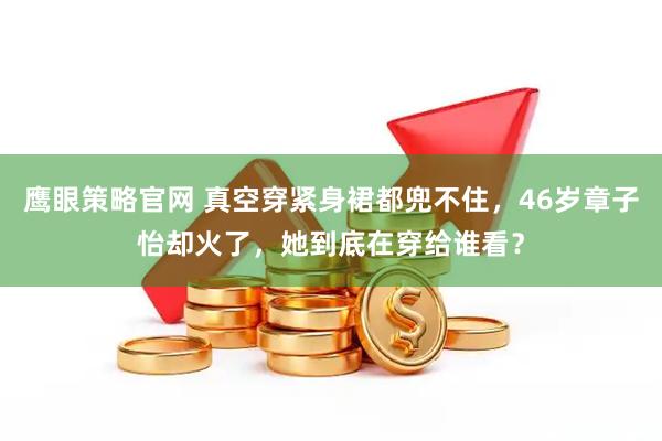 鹰眼策略官网 真空穿紧身裙都兜不住，46岁章子怡却火了，她到底在穿给谁看？