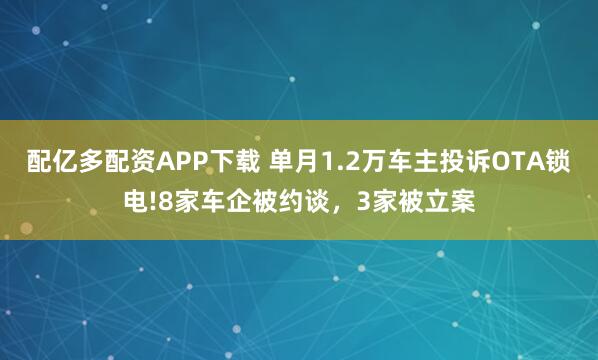 配亿多配资APP下载 单月1.2万车主投诉OTA锁电!8家车企被约谈，3家被立案